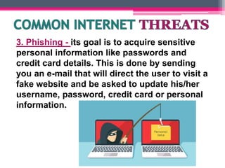 3. Phishing - its goal is to acquire sensitive
personal information like passwords and
credit card details. This is done by sending
you an e-mail that will direct the user to visit a
fake website and be asked to update his/her
username, password, credit card or personal
information.
 
