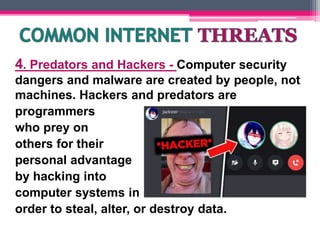 4. Predators and Hackers - Computer security
dangers and malware are created by people, not
machines. Hackers and predators are
programmers
who prey on
others for their
personal advantage
by hacking into
computer systems in
order to steal, alter, or destroy data.
 