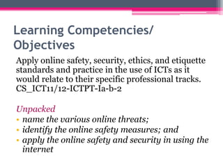 Learning Competencies/
Objectives
Apply online safety, security, ethics, and etiquette
standards and practice in the use of ICTs as it
would relate to their specific professional tracks.
CS_ICT11/12-ICTPT-Ia-b-2
Unpacked
• name the various online threats;
• identify the online safety measures; and
• apply the online safety and security in using the
internet
 