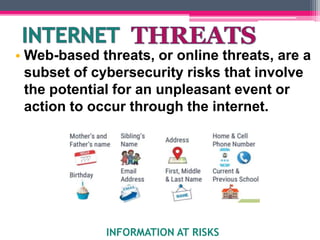 • Web-based threats, or online threats, are a
subset of cybersecurity risks that involve
the potential for an unpleasant event or
action to occur through the internet.
INFORMATION AT RISKS
 