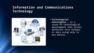 Information and Communications
Technology
 Technological
Convergence - is a
cause of technological
development that access
different file formats
or data using only in
one device.
 