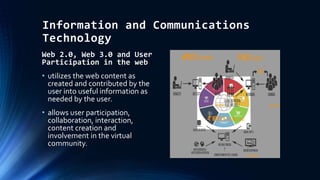 Information and Communications
Technology
Web 2.0, Web 3.0 and User
Participation in the web
• utilizes the web content as
created and contributed by the
user into useful information as
needed by the user.
• allows user participation,
collaboration, interaction,
content creation and
involvement in the virtual
community.
 