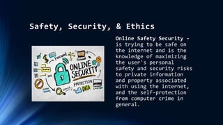 Safety, Security, & Ethics
Online Safety Security -
is trying to be safe on
the internet and is the
knowledge of maximizing
the user's personal
safety and security risks
to private information
and property associated
with using the internet,
and the self-protection
from computer crime in
general.
 