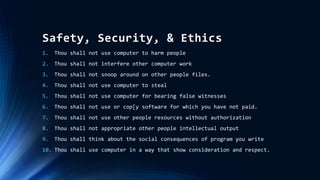 Safety, Security, & Ethics
1. Thou shall not use computer to harm people
2. Thou shall not interfere other computer work
3. Thou shall not snoop around on other people files.
4. Thou shall not use computer to steal
5. Thou shall not use computer for bearing false witnesses
6. Thou shall not use or cop[y software for which you have not paid.
7. Thou shall not use other people resources without authorization
8. Thou shall not appropriate other people intellectual output
9. Thou shall think about the social consequences of program you write
10. Thou shall use computer in a way that show consideration and respect.
 