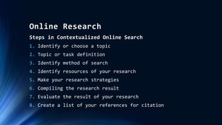 Online Research
Steps in Contextualized Online Search
1. Identify or choose a topic
2. Topic or task definition
3. Identify method of search
4. Identify resources of your research
5. Make your research strategies
6. Compiling the research result
7. Evaluate the result of your research
8. Create a list of your references for citation
 