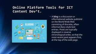 Online Platform Tools for ICT
Content Dev’t.
• A blog is a discussion or
informational website publishd
on the WorldWide Web
consisting of discrete, often
informal diary-style text
entries. Posts are typically
displayed in reverse
chronological order, so that the
most recent post appears first,
at the top of the web page.
 