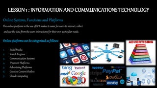 LESSON 1 : INFORMATION AND COMMUNICATIONS TECHNOLOGY
Online Systems, Functions and Platforms
The online platform in the use of ICT makes it easier for users to interact, collect
and use the data from the users interactions for their own particular needs.
Online platforms can be categorizedas follows:
1. Social Media
2. Search Engines
3. Communication Systems
4. Payment Platforms
5. Advertising Platforms
6. Creative Content Outlets
7. Cloud Computing
 