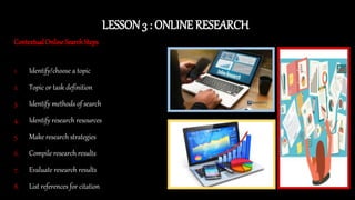 LESSON 3 : ONLINE RESEARCH
Contextual Online Search Steps
1. Identify/choose a topic
2. Topic or task definition
3. Identify methods of search
4. Identify research resources
5. Make research strategies
6. Compile research results
7. Evaluate research results
8. List references for citation
 