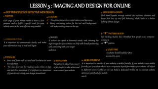 LESSON 5 : IMAGINGAND DESIGN FOR ONLINE
1. PURPOSE
Each page of your website needs to have a clear
purpose, and to fulfill a specific need for your
website users in the most effective way possible.
2. COMMUNICATION
It is important to communicate clearly, and make
your information easy to read and digest.
3. TYPEFACES
 Sans Serif fonts such as Arial and Verdana are easier
to read online .
 The ideal font size for reading easily online is 16px
and stick to a maximum of 3 typefaces in a maximum
of 3 point sizes to keep your design streamlined.
10 TOPPRINCIPLESOFEFFECTIVEWEBDESIGN
4. COLOURS
 Complementary colors create balance and harmony.
 Using contrasting colors for the text and background
will make reading easier on the eye.
5. IMAGES
A picture can speak a thousand words, and choosing the
right images for your website can help with brand positioning
and connecting with your target
audience.
6. NAVIGATION
Navigation is about how easy it
is for people to take action and
move around your website.
7. GRIDBASEDLAYOUTS
Grid based layouts arrange content into sections, columns and
boxes that line up and feel balanced, which leads to a better
looking website design.
8. “F” PATTERNDESIGN
Eye tracking studies have identified that people scan computer
screens in
an “F” pattern.
9. LOADTIME
A website should load fast when
accessed by users.
10. MOBILEFRIENDLY
It is important to consider if your website is mobile friendly. If your website is not mobile
friendly, you can either rebuild it in a responsive layout (this means your website will adjust
to different screen widths) or you can build a dedicated mobile site (a separate website
optimized specifically for mobile
users).
 
