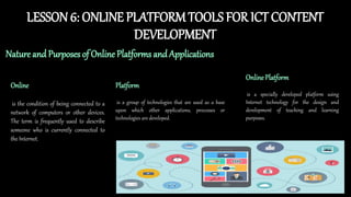 LESSON6: ONLINE PLATFORMTOOLS FOR ICT CONTENT
DEVELOPMENT
Nature and Purposes of Online Platforms and Applications
Online
is the condition of being connected to a
network of computers or other devices.
The term is frequently used to describe
someone who is currently connected to
the Internet.
Platform
is a group of technologies that are used as a base
upon which other applications, processes or
technologies are developed.
Online Platform
is a specially developed platform using
Internet technology for the design and
development of teaching and learning
purposes.
 