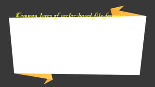 → Drawing Interchange Format (DXF) – commonly used in computer-
aided design software programs such as those used by engineer or
architects.
→ Encapsulated PostScript (EPS) – widely used in desktop publishing
software programs.
→ Computed Graphics Metafile (CGM) - widely used I many image
oriented software programs and offer a high degree of durability
→ Shapefiles (SHP) – uses vector coordinates to store non-topological
geometry and attribute information for features.
Common types of vector-based file formats
 
