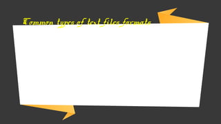 → Proprietary formats (Microsoft Word Files) – carry the extension of
the software in which they created
→ Rich Text Format (RTF) – supported by variety of applications and
saved with formatting instructions
→ Portable Document Format (PDF) – contains an image of the page,
including text and graphics. It is widely used for read-only file sharing.
Adobe Acrobat is the most common popular PDF file application.
Common types of text files formats
 
