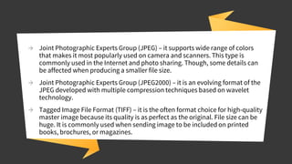 → Joint Photographic Experts Group (JPEG) – it supports wide range of colors
that makes it most popularly used on camera and scanners. This type is
commonly used in the Internet and photo sharing. Though, some details can
be affected when producing a smaller file size.
→ Joint Photographic Experts Group (JPEG2000) – it is an evolving format of the
JPEG developed with multiple compression techniques based on wavelet
technology.
→ Tagged Image File Format (TIFF) – it is the often format choice for high-quality
master image because its quality is as perfect as the original. File size can be
huge. It is commonly used when sending image to be included on printed
books, brochures, or magazines.
 