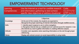 EMPOWERMENT TECHNOLOGY
Learning
Competencies:
Use the Internet as a tool for credible research
and information gathering to best achieve
specific class objectives or address situational.
Code:
CS_ICT11/12-
ICTPT-Ia-b-3
1.Objectives
Knowledge At the end of this module, the students are expected to:
Recognize the proper searching of internet information through credible sources;
Skills 1. Identify search engines to use in online navigation;
2. Recognize internet sites as a reliable and non-satirical source for research; 3. Use
the internet as a tool to gather information in creating reflective outputs.
Attitude Consider one’s reputation when searching information on the net through proper
referencing.
Values Display with utmost concern on social responsibility in using media.
 