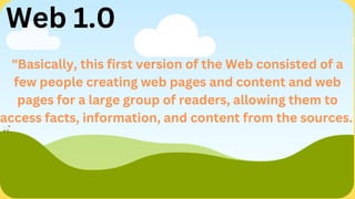 "Basically, this first version of the Web consisted of a
few people creating web pages and content and web
pages for a large group of readers, allowing them to
access facts, information, and content from the sources.
Web 1.0
 