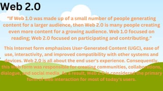 "If Web 1.0 was made up of a small number of people generating
content for a larger audience, then Web 2.0 is many people creating
even more content for a growing audience. Web 1.0 focused on
reading; Web 2.0 focused on participating and contributing."
This Internet form emphasizes User-Generated Content (UGC), ease of
use, interactivity, and improved compatibility with other systems and
devices. Web 2.0 is all about the end user's experience. Consequently,
this Web form was responsible for creating communities, collaborations,
dialogue, and social media. As a result, Web 2.0 is considered the primary
form of web interaction for most of today's users.
Web 2.0
 