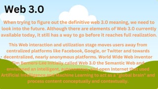 Web 3.0
When trying to figure out the definitive web 3.0 meaning, we need to
look into the future. Although there are elements of Web 3.0 currently
available today, it still has a way to go before it reaches full realization.
This Web interaction and utilization stage moves users away from
centralized platforms like Facebook, Google, or Twitter and towards
decentralized, nearly anonymous platforms. World Wide Web inventor
Tim Berners-Lee initially called Web 3.0 the Semantic Web and
envisioned an intelligent, autonomous, and open Internet that used
Artificial Intelligence and Machine Learning to act as a "global brain" and
process content conceptually and contextually.
 