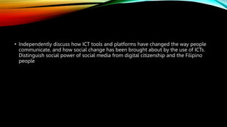 • Independently discuss how ICT tools and platforms have changed the way people
communicate, and how social change has been brought about by the use of ICTs.
Distinguish social power of social media from digital citizenship and the Filipino
people
 