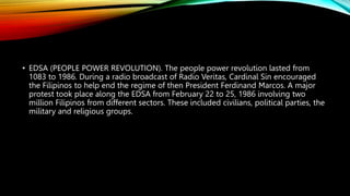 • EDSA (PEOPLE POWER REVOLUTION). The people power revolution lasted from
1083 to 1986. During a radio broadcast of Radio Veritas, Cardinal Sin encouraged
the Filipinos to help end the regime of then President Ferdinand Marcos. A major
protest took place along the EDSA from February 22 to 25, 1986 involving two
million Filipinos from different sectors. These included civilians, political parties, the
military and religious groups.
 