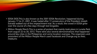 • EDSA DOS.This is also known as the 2001 EDSA Revolution, happened during
January 17 to 21, 2001. It was fueled after 11 prosecutors of the President Joseph
Estrada walked out of the impeachment trial. As a result, the crowd in EDSA grew
over the course of a few days through text brigades.
• Million People March.This is a series pf protest that mainly took place in Luneta Park
from august 22 to 26, 2013. There were also several demonstrations that happened
around key cities in the Philippines and some location overseas. The organizers and
promoters of the Million People March used Facebook and Change.org as their,
mediums
 