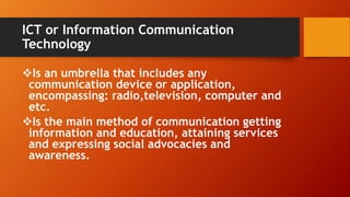 ICT or Information Communication
Technology
Is an umbrella that includes any
communication device or application,
encompassing: radio,television, computer and
etc.
Is the main method of communication getting
information and education, attaining services
and expressing social advocacies and
awareness.
 