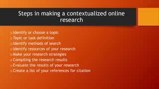 Steps in making a contextualized online
research
oIdentify or choose a topic
oTopic or task definition
oIdentify methods of search
oIdentify resources of your research
oMake your research strategies
oCompiling the research results
oEvaluate the results of your research
oCreate a list of your references for citation
 