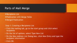 Parts of Mail Merge
Recipients List
Publication with Merge fields
Merged Publication
Step 1: Creating a Recipients List
• Click the mailing tab, go to the start group and click select
recipients
• On the list of options, select Type New List
• On the New Address List Dialog box, click New Entry and type the
recipient information
• Click OK.
 