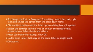 To change the font or Paragraph formatting, select the text, right
click and select the option from the drop-down menu.
Click options button and the label options dialog box will appear.
Select the settings like the type of printer, the supplier that
produced your label sheets and others.
After you make the settings, click OK.
Under print, select full page of the same label or single label.
Click print.
 