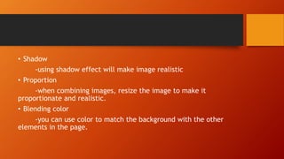 • Shadow
-using shadow effect will make image realistic
• Proportion
-when combining images, resize the image to make it
proportionate and realistic.
• Blending color
-you can use color to match the background with the other
elements in the page.
 