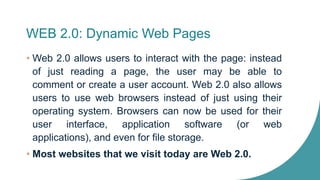 WEB 2.0: Dynamic Web Pages
• Web 2.0 allows users to interact with the page: instead
of just reading a page, the user may be able to
comment or create a user account. Web 2.0 also allows
users to use web browsers instead of just using their
operating system. Browsers can now be used for their
user interface, application software (or web
applications), and even for file storage.
• Most websites that we visit today are Web 2.0.
 