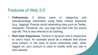 Features of Web 2.0
1. Folksonomy. It allows users to categorize and
classify/arrange information using freely chosen keywords
(e.g., tagging). Popular social networking sites such as Twitter,
Instagram, Facebook, etc. use tags that start with the pound
sign (#). This is also referred to as hashtag.
2. Rich User Experience. Content is dynamic and is responsive
to user’s input. An example would be a website that shows
local content. In the case of social networking sites, when
logged on, your account is used to modify what you see in
their website.
 