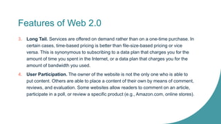 Features of Web 2.0
3. Long Tail. Services are offered on demand rather than on a one-time purchase. In
certain cases, time-based pricing is better than file-size-based pricing or vice
versa. This is synonymous to subscribing to a data plan that charges you for the
amount of time you spent in the Internet, or a data plan that charges you for the
amount of bandwidth you used.
4. User Participation. The owner of the website is not the only one who is able to
put content. Others are able to place a content of their own by means of comment,
reviews, and evaluation. Some websites allow readers to comment on an article,
participate in a poll, or review a specific product (e.g., Amazon.com, online stores).
 