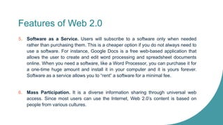 Features of Web 2.0
5. Software as a Service. Users will subscribe to a software only when needed
rather than purchasing them. This is a cheaper option if you do not always need to
use a software. For instance, Google Docs is a free web-based application that
allows the user to create and edit word processing and spreadsheet documents
online. When you need a software, like a Word Processor, you can purchase it for
a one-time huge amount and install it in your computer and it is yours forever.
Software as a service allows you to “rent” a software for a minimal fee.
6. Mass Participation. It is a diverse information sharing through universal web
access. Since most users can use the Internet, Web 2.0’s content is based on
people from various cultures.
 