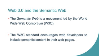 Web 3.0 and the Semantic Web
• The Semantic Web is a movement led by the World
Wide Web Consortium (W3C).
• The W3C standard encourages web developers to
include semantic content in their web pages.
 