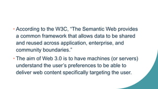 • According to the W3C, “The Semantic Web provides
a common framework that allows data to be shared
and reused across application, enterprise, and
community boundaries.”
• The aim of Web 3.0 is to have machines (or servers)
understand the user’s preferences to be able to
deliver web content specifically targeting the user.
 
