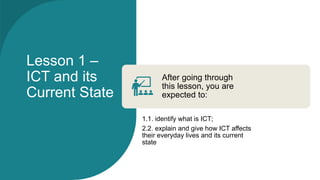 Lesson 1 –
ICT and its
Current State
After going through
this lesson, you are
expected to:
1.1. identify what is ICT;
2.2. explain and give how ICT affects
their everyday lives and its current
state
 