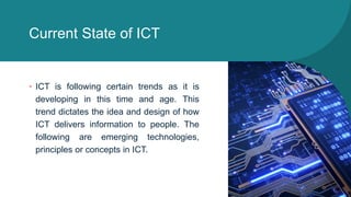 Current State of ICT
• ICT is following certain trends as it is
developing in this time and age. This
trend dictates the idea and design of how
ICT delivers information to people. The
following are emerging technologies,
principles or concepts in ICT.
 