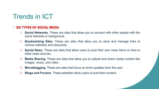 Trends in ICT
1. Social Networks. These are sites that allow you to connect with other people with the
same interests or background.
2. Bookmarking Sites. These are sites that allow you to store and manage links to
various websites and resources.
3. Social News. These are sites that allow users to post their own news items or links to
other news sources.
4. Media Sharing. These are sites that allow you to upload and share media content like
images, music, and video.
5. Microblogging. These are sites that focus on short updates from the user.
6. Blogs and Forums. These websites allow users to post their content.
 