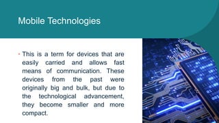 Mobile Technologies
• This is a term for devices that are
easily carried and allows fast
means of communication. These
devices from the past were
originally big and bulk, but due to
the technological advancement,
they become smaller and more
compact.
 