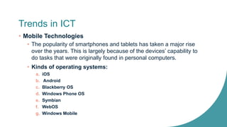 Trends in ICT
• Mobile Technologies
• The popularity of smartphones and tablets has taken a major rise
over the years. This is largely because of the devices’ capability to
do tasks that were originally found in personal computers.
• Kinds of operating systems:
a. iOS
b. Android
c. Blackberry OS
d. Windows Phone OS
e. Symbian
f. WebOS
g. Windows Mobile
 