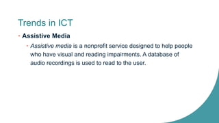 Trends in ICT
• Assistive Media
• Assistive media is a nonprofit service designed to help people
who have visual and reading impairments. A database of
audio recordings is used to read to the user.
 