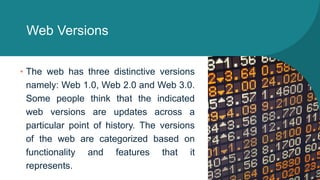 Web Versions
• The web has three distinctive versions
namely: Web 1.0, Web 2.0 and Web 3.0.
Some people think that the indicated
web versions are updates across a
particular point of history. The versions
of the web are categorized based on
functionality and features that it
represents.
 