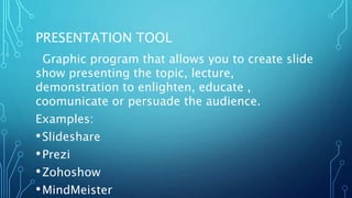 PRESENTATION TOOL
Graphic program that allows you to create slide
show presenting the topic, lecture,
demonstration to enlighten, educate ,
coomunicate or persuade the audience.
Examples:
•Slideshare
•Prezi
•Zohoshow
•MindMeister
 