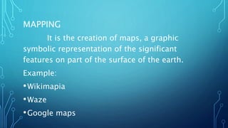 MAPPING
It is the creation of maps, a graphic
symbolic representation of the significant
features on part of the surface of the earth.
Example:
•Wikimapia
•Waze
•Google maps
 