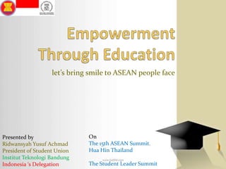 Empowerment Through Education let’s bring smile to ASEAN people face   On The 15th ASEAN Summit. Hua Hin Thailand The Student Leader Summit Presented by Ridwansyah Yusuf Achmad President of Student Union Institut Teknologi Bandung Indonesia ‘s Delegation 