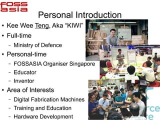 Personal Introduction
● Kee Wee Teng, Aka “KIWI”
● Full-time
– Ministry of Defence
● Personal-time
– FOSSASIA Organiser Singapore
– Educator
– Inventor
● Area of Interests
– Digital Fabrication Machines
– Training and Education
– Hardware Development
 