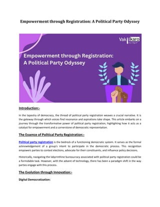 Empowerment through Registration: A Political Party Odyssey
Introduction:-
In the tapestry of democracy, the thread of political party registration weaves a crucial narrative. It is
the gateway through which voices find resonance and aspirations take shape. This article embarks on a
journey through the transformative power of political party registration, highlighting how it acts as a
catalyst for empowerment and a cornerstone of democratic representation.
The Essence of Political Party Registration:-
Political party registration is the bedrock of a functioning democratic system. It serves as the formal
acknowledgement of a group's intent to participate in the democratic process. This recognition
empowers parties to contest elections, advocate for their constituents, and influence policy decisions.
Historically, navigating the labyrinthine bureaucracy associated with political party registration could be
a formidable task. However, with the advent of technology, there has been a paradigm shift in the way
parties engage with this process.
The Evolution through Innovation:-
Digital Democratization:
 