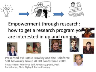 Empowerment through research:
how to get a research program you
are interested in up and running

Presented by: Patsie Frawley and the Reinforce
Self Advocacy Group AFDO conference 2009
Researchers: Reinforce Self Advocacy group, Paul
Ramcharan, Chris Bigby & Patsie Frawley

 
