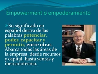 Empowerment o empoderamiento
Su significado en
español deriva de las
palabras potenciar,
poder, capacitar y
permitir, entre otras.
Abarca todas las áreas de
la empresa, desde recursos
y capital, hasta ventas y
mercadotecnia.
 