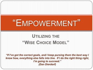 “EMPOWERMENT”
                  UTILIZING THE
              “WISE CHOICE MODEL”

“If I’ve got the correct goals, and I keep pursing them the best way I
know how, everything else falls into line. If I do the right thing right,
                         I’m going to succeed.”
                             (Dan Dierdorf)
 